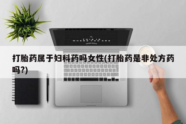 堕胎药微信打胎药属于妇科药吗女性(打胎药是非处方药吗?)