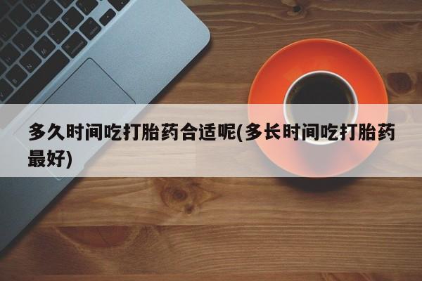 堕胎药微信多久时间吃打胎药合适呢(多长时间吃打胎药最好)