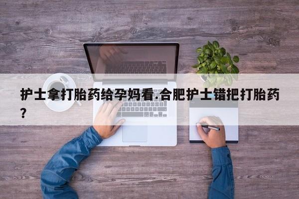 堕胎药微信护士拿打胎药给孕妈看.合肥护士错把打胎药？