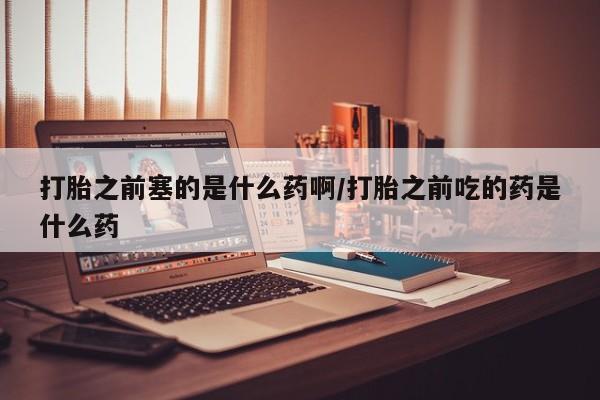 堕胎药微信打胎之前塞的是什么药啊/打胎之前吃的药是什么药
