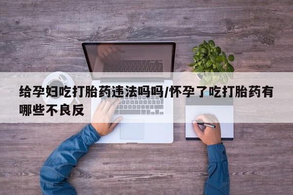 堕胎药微信给孕妇吃打胎药违法吗吗/怀孕了吃打胎药有哪些不良反