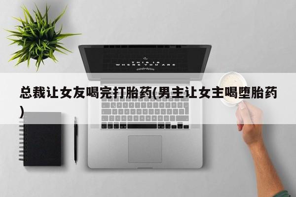 堕胎药微信总裁让女友喝完打胎药(男主让女主喝堕胎药)