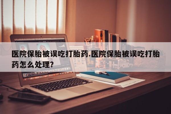 堕胎药微信医院保胎被误吃打胎药.医院保胎被误吃打胎药怎么处理？