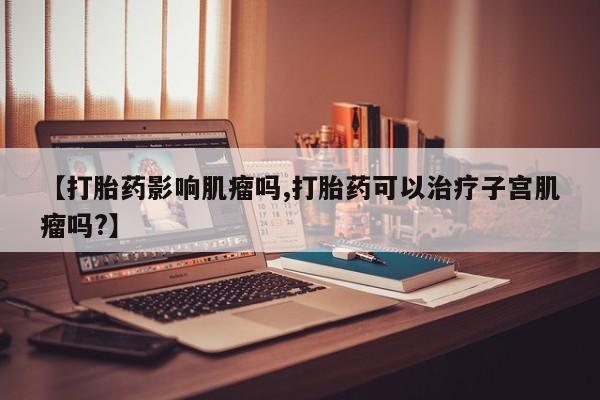 堕胎药微信【打胎药影响肌瘤吗,打胎药可以治疗子宫肌瘤吗?】