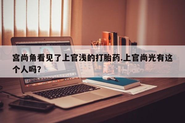 堕胎药微信宫尚角看见了上官浅的打胎药.上官尚光有这个人吗？