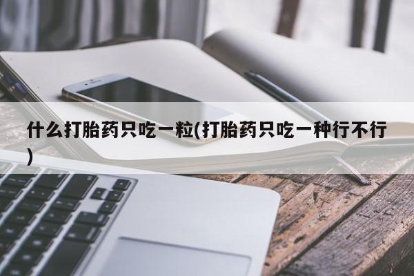 堕胎药微信什么打胎药只吃一粒(打胎药只吃一种行不行)