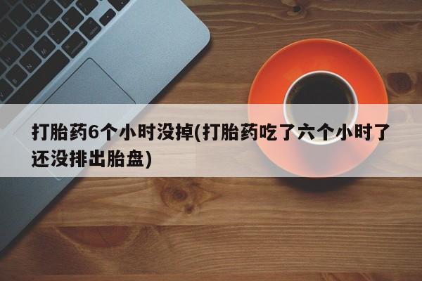 堕胎药微信打胎药6个小时没掉(打胎药吃了六个小时了还没排出胎盘)