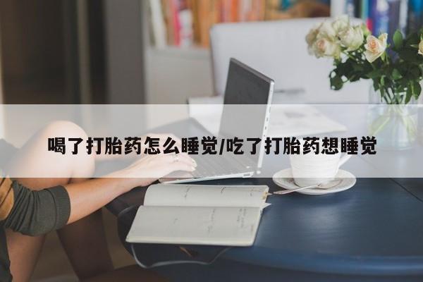 堕胎药微信喝了打胎药怎么睡觉/吃了打胎药想睡觉