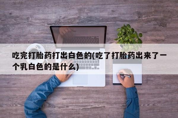 堕胎药微信吃完打胎药打出白色的(吃了打胎药出来了一个乳白色的是什么)