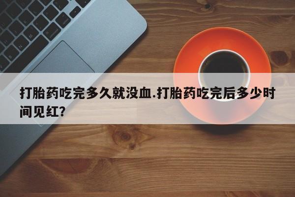 堕胎药微信打胎药吃完多久就没血.打胎药吃完后多少时间见红？