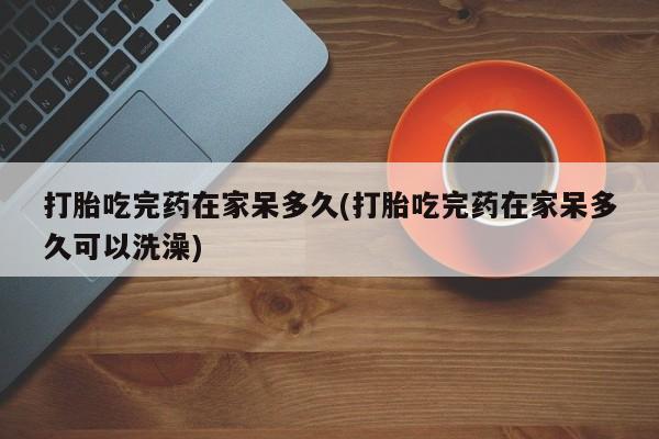 堕胎药微信打胎吃完药在家呆多久(打胎吃完药在家呆多久可以洗澡)