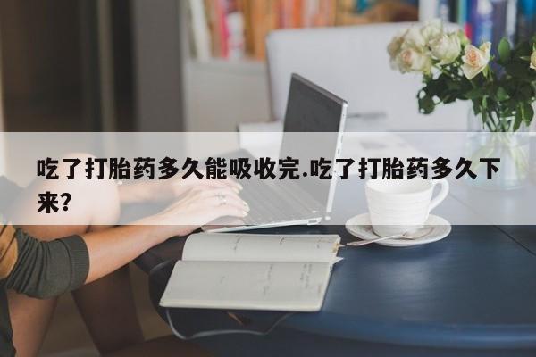 堕胎药微信吃了打胎药多久能吸收完.吃了打胎药多久下来？