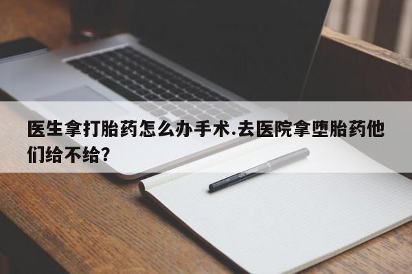 堕胎药微信医生拿打胎药怎么办手术.去医院拿堕胎药他们给不给？
