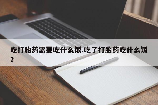 堕胎药微信吃打胎药需要吃什么饭.吃了打胎药吃什么饭？