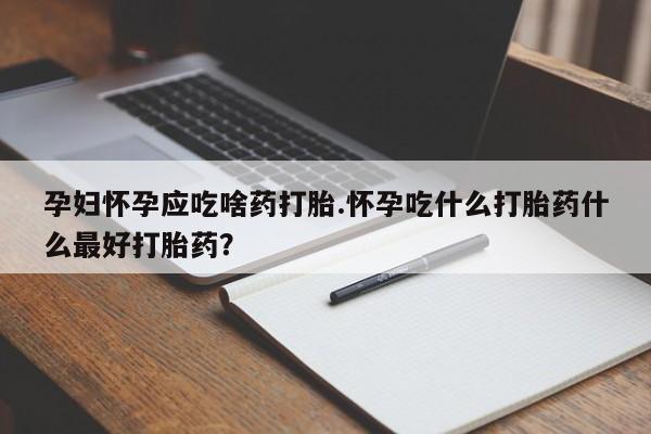 堕胎药微信孕妇怀孕应吃啥药打胎.怀孕吃什么打胎药什么最好打胎药？