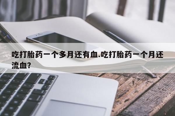 堕胎药微信吃打胎药一个多月还有血.吃打胎药一个月还流血?