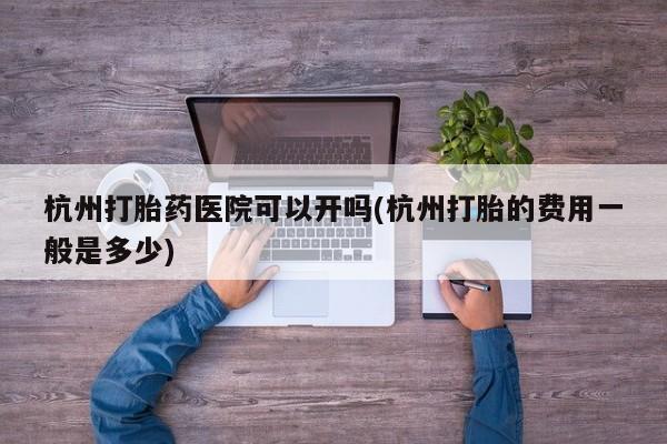 堕胎药微信杭州打胎药医院可以开吗(杭州打胎的费用一般是多少)