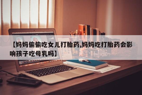 堕胎药微信【妈妈偷偷吃女儿打胎药,妈妈吃打胎药会影响孩子吃母乳吗】