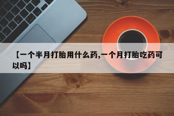 堕胎药微信【一个半月打胎用什么药,一个月打胎吃药可以吗】