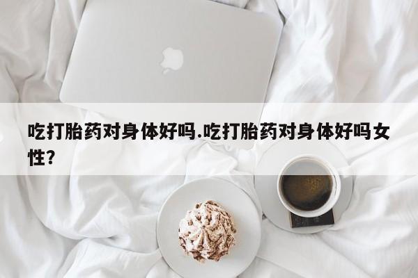堕胎药微信吃打胎药对身体好吗.吃打胎药对身体好吗女性？