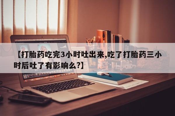 堕胎药微信【打胎药吃完3小时吐出来,吃了打胎药三小时后吐了有影响么?】