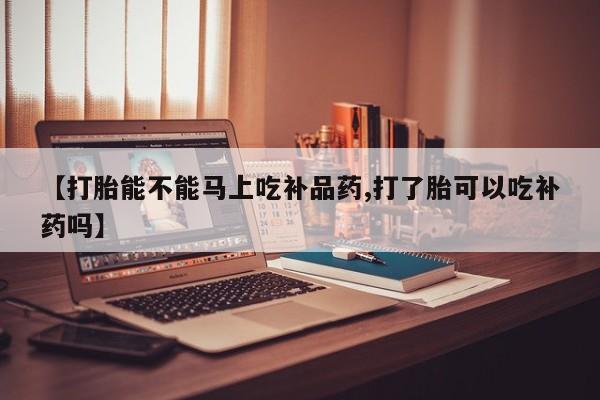 堕胎药微信【打胎能不能马上吃补品药,打了胎可以吃补药吗】