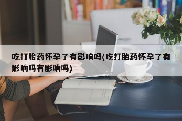 堕胎药微信吃打胎药怀孕了有影响吗(吃打胎药怀孕了有影响吗有影响吗)